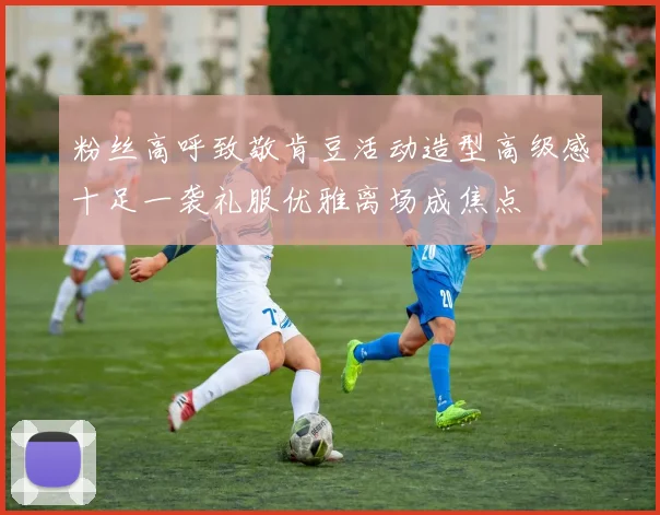 粉丝高呼致敬肯豆活动造型高级感十足一袭礼服优雅离场成焦点