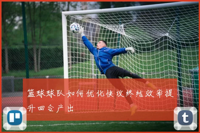 篮球球队如何优化快攻终结效率提升回合产出