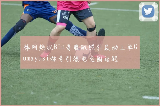 韩网热议Bin哥腹肌照引轰动上单Gumayusi称号引爆电竞圈话题