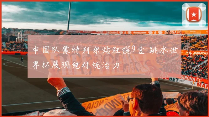 中国队蒙特利尔站狂揽9金 跳水世界杯展现绝对统治力