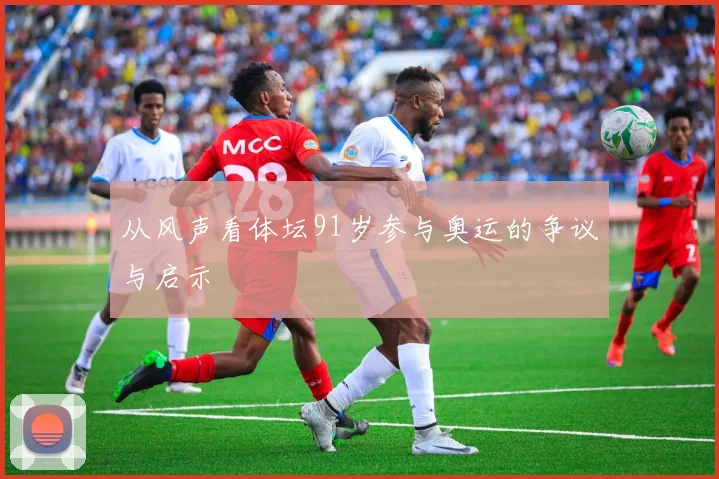 从风声看体坛91岁参与奥运的争议与启示