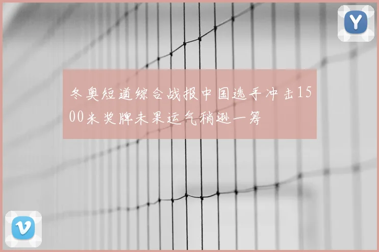 冬奥短道综合战报中国选手冲击1500米奖牌未果运气稍逊一筹