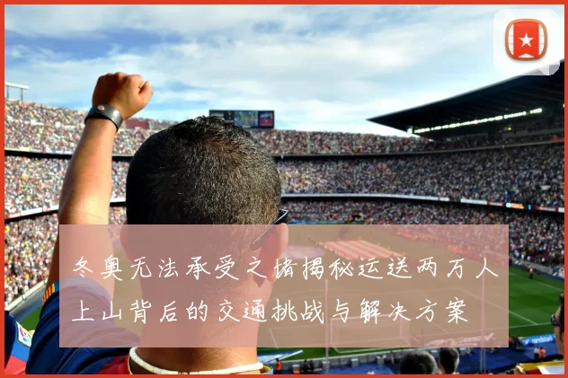 冬奥无法承受之堵揭秘运送两万人上山背后的交通挑战与解决方案