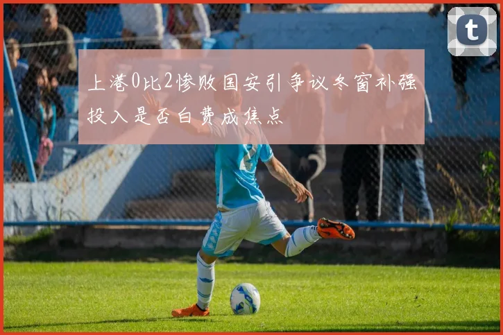 上港0比2惨败国安引争议冬窗补强投入是否白费成焦点