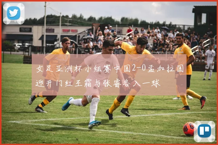 女足亚洲杯小组赛中国2-0孟加拉国迎开门红王霜与张睿各入一球