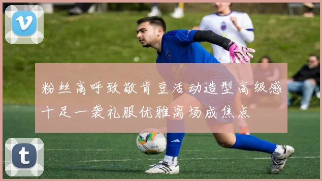 粉丝高呼致敬肯豆活动造型高级感十足一袭礼服优雅离场成焦点