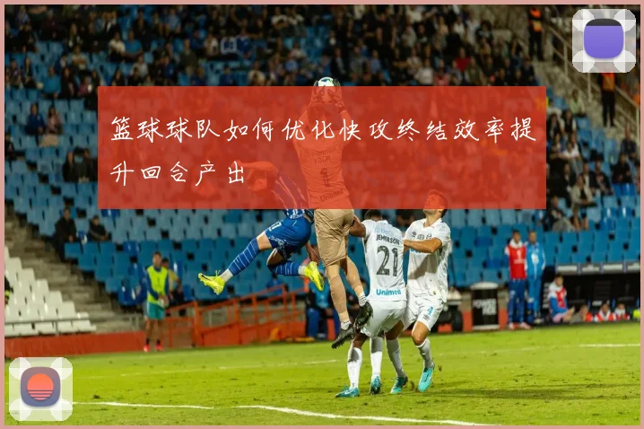 篮球球队如何优化快攻终结效率提升回合产出