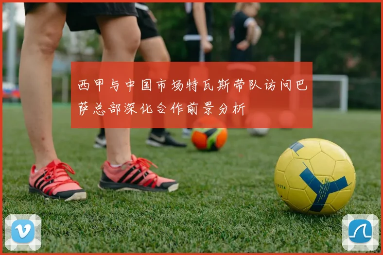 西甲与中国市场特瓦斯带队访问巴萨总部深化合作前景分析