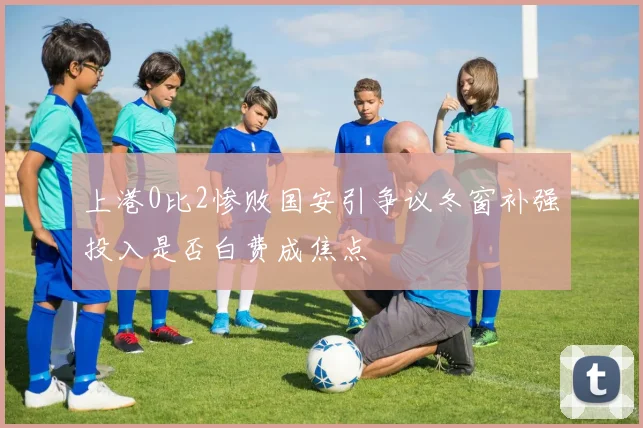 上港0比2惨败国安引争议冬窗补强投入是否白费成焦点