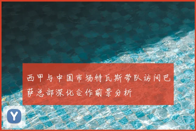 西甲与中国市场特瓦斯带队访问巴萨总部深化合作前景分析